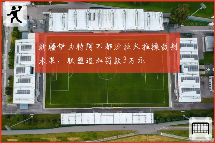 新疆伊力特阿不都沙拉木推搡裁判未果,联盟追加罚款3万元