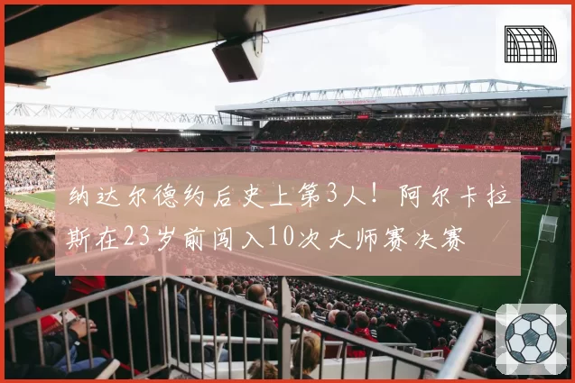 纳达尔德约后史上第3人！阿尔卡拉斯在23岁前闯入10次大师赛决赛