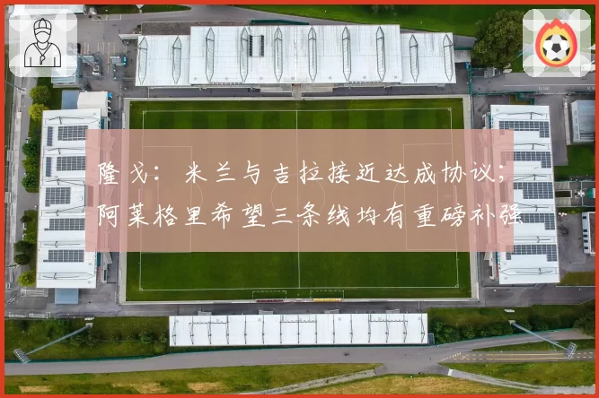 隆戈：米兰与吉拉接近达成协议；阿莱格里希望三条线均有重磅补强