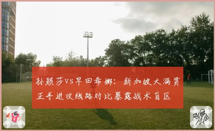 孙颖莎vs早田希娜：新加坡大满贯正手进攻线路对比暴露战术盲区