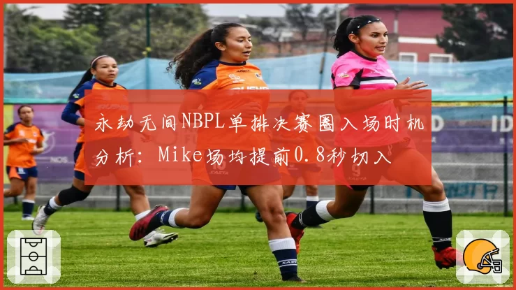永劫无间NBPL单排决赛圈入场时机分析:Mike场均提前0.8秒切入