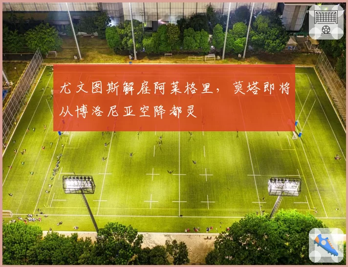 尤文图斯解雇阿莱格里，莫塔即将从博洛尼亚空降都灵