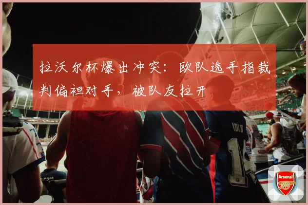 拉沃尔杯爆出冲突：欧队选手指裁判偏袒对手，被队友拉开