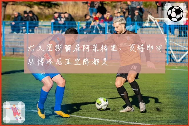 尤文图斯解雇阿莱格里,莫塔即将从博洛尼亚空降都灵