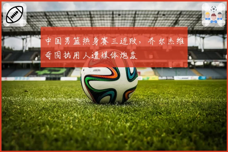 中国男篮热身赛三连败，乔尔杰维奇固执用人遭媒体炮轰