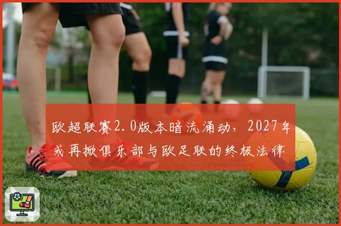 欧超联赛2.0版本暗流涌动,2027年或再掀俱乐部与欧足联的终极法律对决